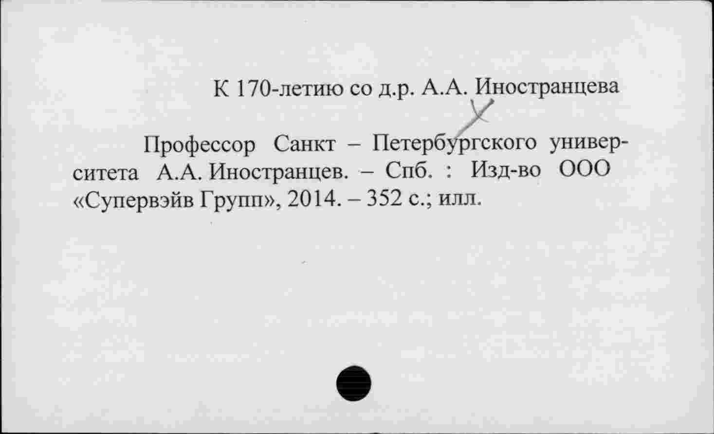 ﻿К 170-летию со д.р. А.А. Иностранцева
Профессор Санкт - Петербургского университета А.А. Иностранцев. - Спб. : Изд-во ООО «Супервэйв Групп», 2014. - 352 с.; илл.